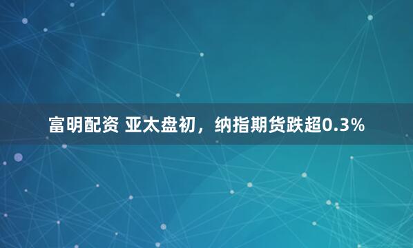 富明配资 亚太盘初，纳指期货跌超0.3%