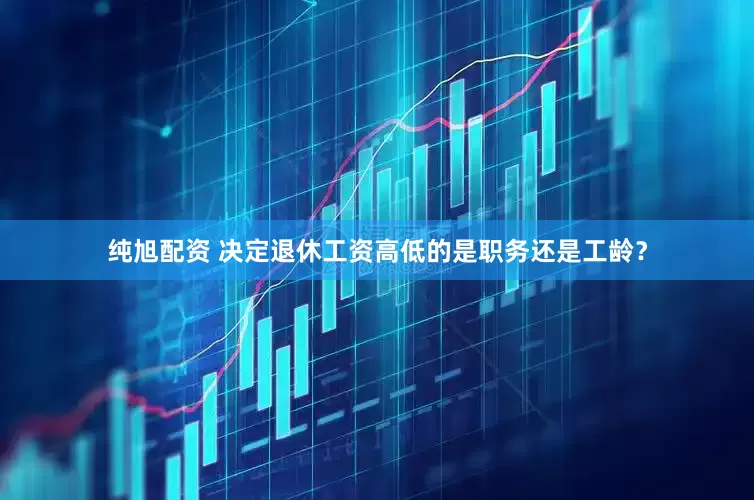 纯旭配资 决定退休工资高低的是职务还是工龄？