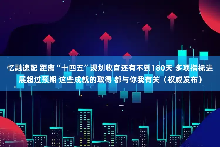 忆融速配 距离“十四五”规划收官还有不到180天 多项指标进展超过预期 这些成就的取得 都与你我有关（权威发布）
