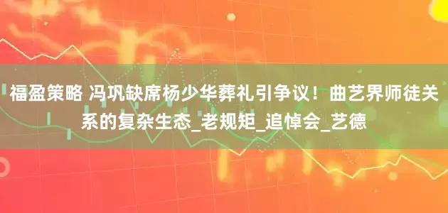 福盈策略 冯巩缺席杨少华葬礼引争议！曲艺界师徒关系的复杂生态_老规矩_追悼会_艺德