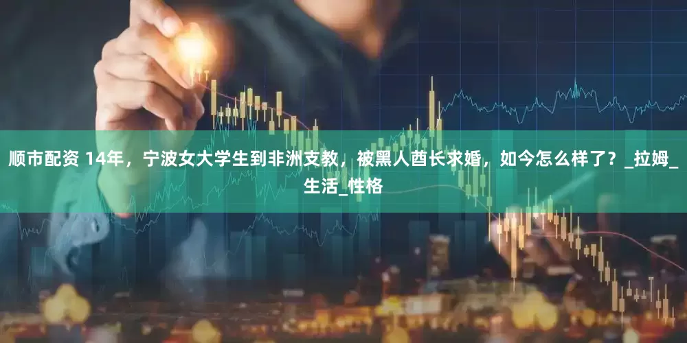 顺市配资 14年，宁波女大学生到非洲支教，被黑人酋长求婚，如今怎么样了？_拉姆_生活_性格