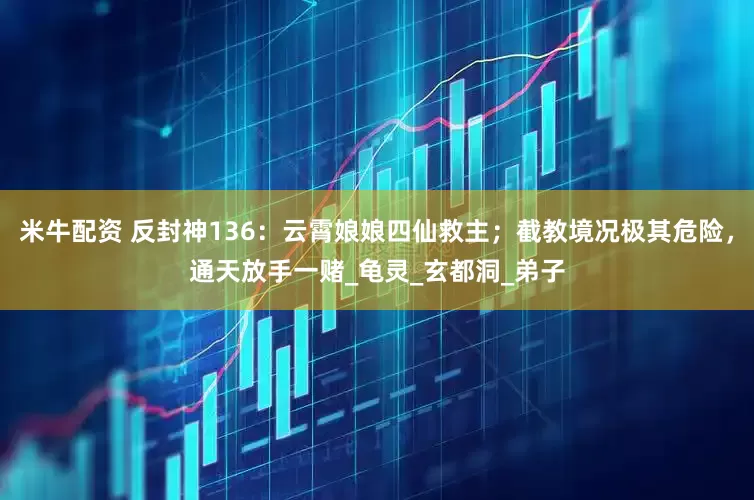 米牛配资 反封神136：云霄娘娘四仙救主；截教境况极其危险，通天放手一赌_龟灵_玄都洞_弟子
