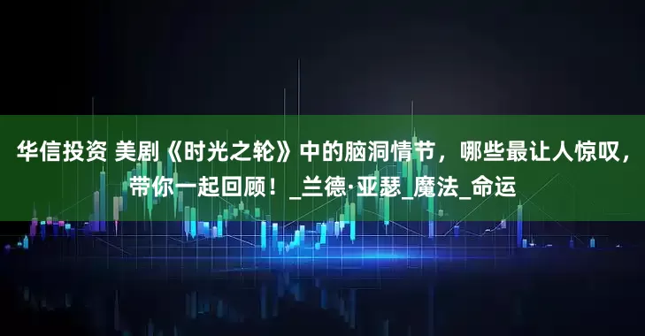 华信投资 美剧《时光之轮》中的脑洞情节，哪些最让人惊叹，带你一起回顾！_兰德·亚瑟_魔法_命运