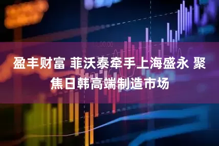 盈丰财富 菲沃泰牵手上海盛永 聚焦日韩高端制造市场