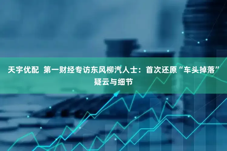 天宇优配  第一财经专访东风柳汽人士：首次还原“车头掉落”疑云与细节