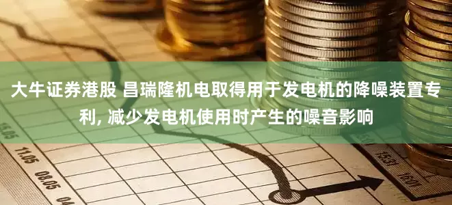 大牛证券港股 昌瑞隆机电取得用于发电机的降噪装置专利, 减少发电机使用时产生的噪音影响
