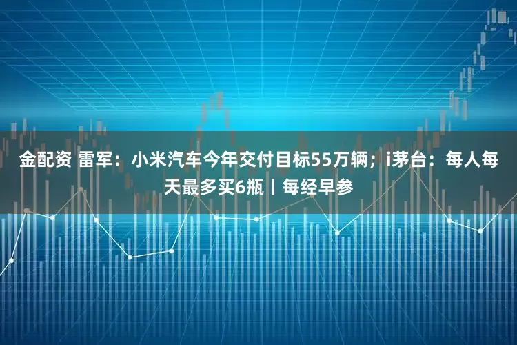 金配资 雷军：小米汽车今年交付目标55万辆；i茅台：每人每天最多买6瓶丨每经早参