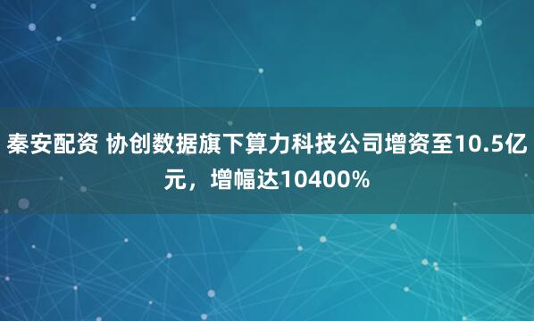 秦安配资 协创数据旗下算力科技公司增资至10.5亿元，增幅达10400%