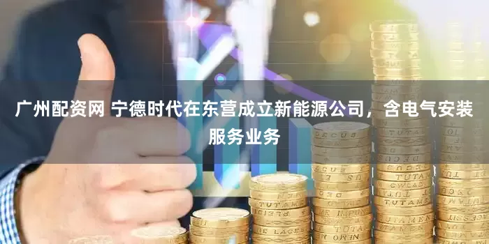 广州配资网 宁德时代在东营成立新能源公司，含电气安装服务业务